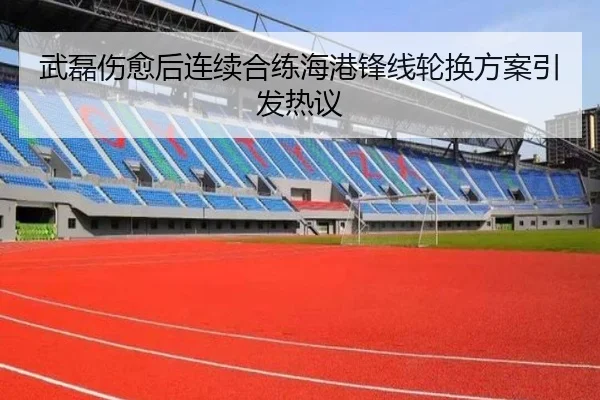 武磊伤愈后连续合练海港锋线轮换方案引发热议