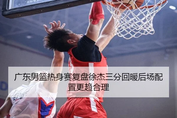 广东男篮热身赛复盘徐杰三分回暖后场配置更趋合理